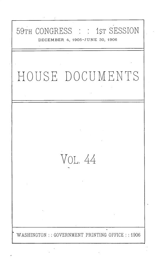 handle is hein.usccsset/usconset30826 and id is 1 raw text is: 

59TH CONGRESS      IT  SESSION
     DECEMBER 4, 1905-JUNE 30, 1906


HOUSE DOCUMENTS


VoL,  44


WASHINGTON : GOVERNMENT PRINTING OFFICE : :1906



