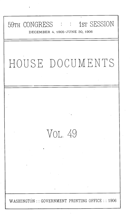 handle is hein.usccsset/usconset30830 and id is 1 raw text is: 

59TH CONGRESS        1ST SESSION
      DECEMBER 4, 1905-JUNE 30, 1906


HOUSE DOCUMENTS


VoL,  49


WASHINGTON:: GOVERNMENT PRINTING OFFICE :: 1906



