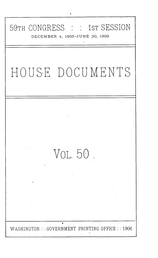 handle is hein.usccsset/usconset30831 and id is 1 raw text is: 

59TH CONGRESS       1ST SESSION
     DECEMBER 4, 1905-JUNE 30, 1906


HOUS-E DOCUMENTS


VoL, 50


WASHINGTON ' GOVERNMENT PRINTING OFFICE :1906


