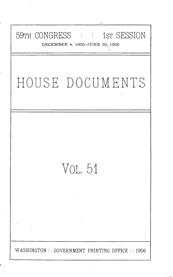 handle is hein.usccsset/usconset30832 and id is 1 raw text is: 

59TH CONGRESS        1ST SESSION
      DECEMBER 4, 1905-JUNE 30, 1906


HOUSE DOCUMENTS


VOL,  51


WASHINGTON :: GOVERNMENT PRINTING OFFICE :: 1906



