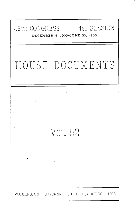 handle is hein.usccsset/usconset30833 and id is 1 raw text is: 

59TH CONGRESS   : : 1ST SESSION
     DECEMBER 4, 1905-JUNE 30, 1906


HOUSE DOCUMENTS


VoL.


52


WASHINGTON   GOVERNMENT PRINTING OFFICE : :1906


