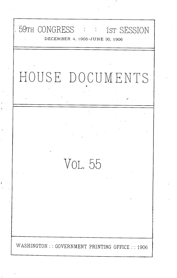 handle is hein.usccsset/usconset30835 and id is 1 raw text is: 

. 59TH CONGRESS :  :  1ST SESSION
       DECEMBER 4, 1905-JUNE 30, 1906


HOUSE DOCUMENTS


VOL.  55


WASHINGTON: : GOVERNMENT PRINTING OFFICE : : 1906


