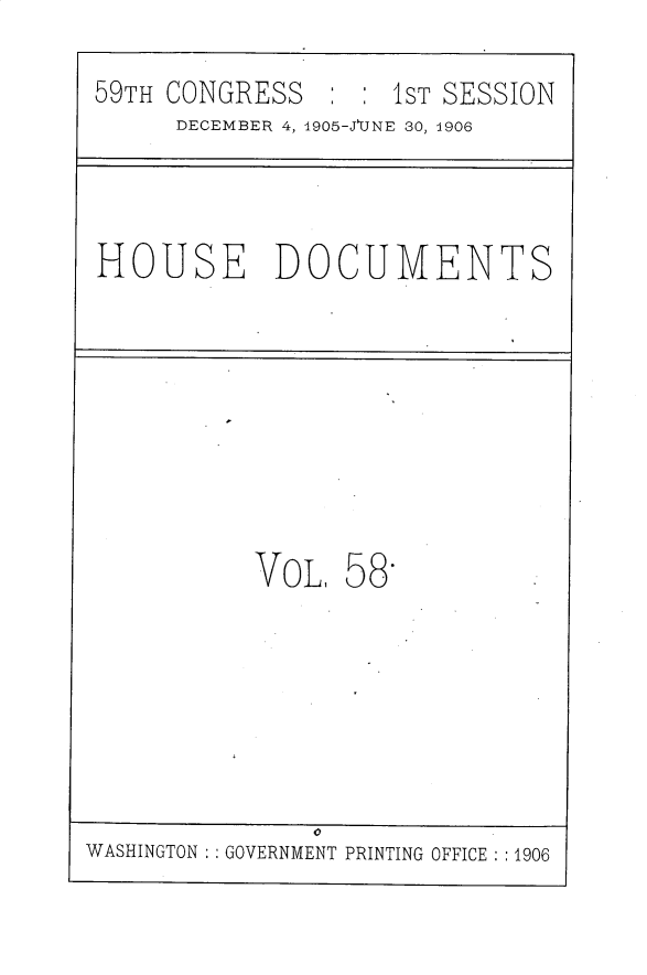 handle is hein.usccsset/usconset30838 and id is 1 raw text is: 
59TH CONGRESS       1ST SESSION
     DECEMBER 4, 1905-JUNE 30, 1906


HOUSE DOCUMENTS


VOL,


58


WASHINGTON : GOVERNMENT PRINTING OFFICE :1906


