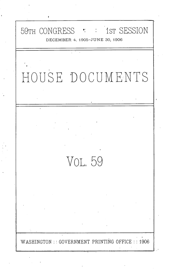 handle is hein.usccsset/usconset30839 and id is 1 raw text is: 

59TH CONGRESS  #:    1ST SESSION
      DECEMBER 4, 1905-JUNE 30, 1906


HOUSE DOCUMENTS


VoL,  59


WASHINGTON : GOVERNMENT PRINTING OFFICE :1906


