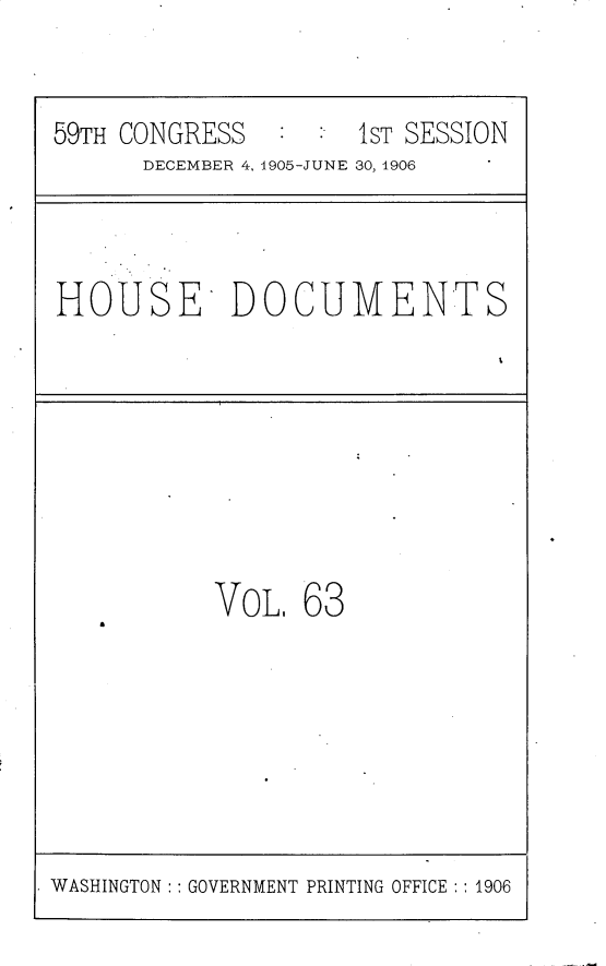 handle is hein.usccsset/usconset30840 and id is 1 raw text is: 


59TH CONGRESS  :  :'1ST SESSION
      DECEMBER 4, 1905-JUNE 30, 1906



HOUSE DOCUMENTS








           VoL,  63


WASHINGTON: : GOVERNMENT PRINTING OFFICE :: 1906


