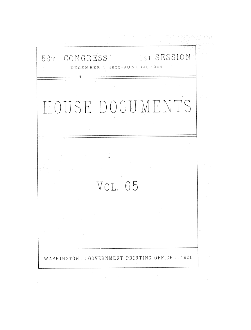 handle is hein.usccsset/usconset30842 and id is 1 raw text is: 




59TH CONGRESS       1ST SESSION
      DECEMBER 4, 1905-JUNE S0, 1906


HOUSE DOCUMENTS


VOL.


65


WASHINGTON   GOVERNMENT PRINTING OFFICE ::1906


