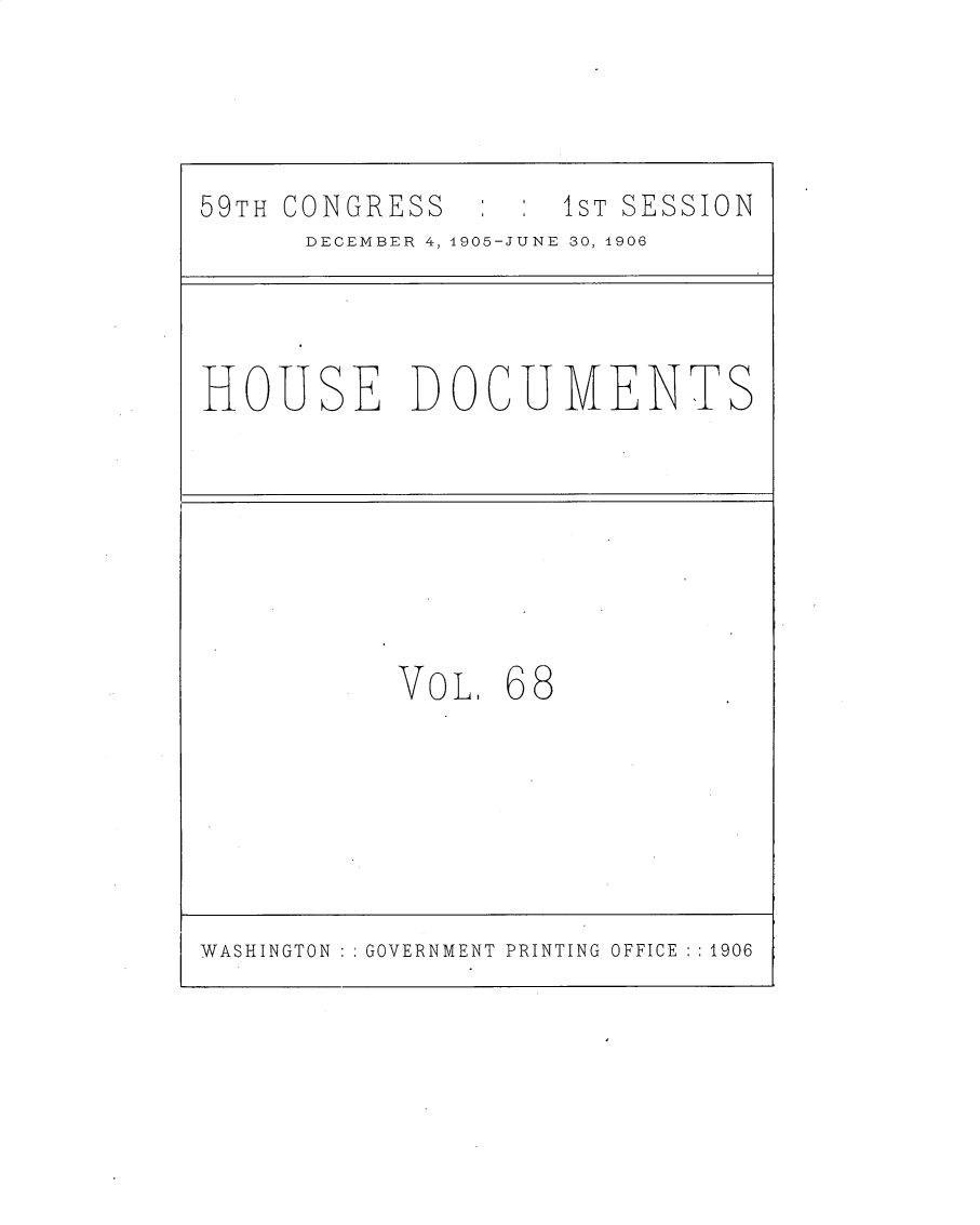 handle is hein.usccsset/usconset30844 and id is 1 raw text is: 



59TH CONGRESS       1ST SESSION
      DECEMBER 4, 1905-JUNE 30, 1906


HOUSE DOCUMENTS


VoL


68


WASHINGTON   GOVERNMENT PRINTING OFFICE :1906


