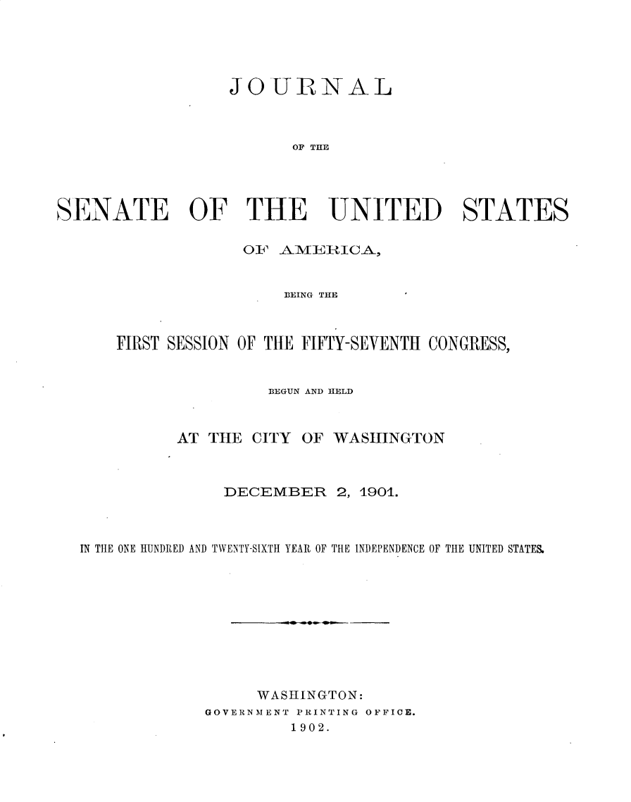 handle is hein.usccsset/usconset30849 and id is 1 raw text is: 





                  JO   URNAL



                         OF THE




SENATE OF THE UNITED STATES

                    OF  A1VIERILICA,


                        B3EING THE



      FIRST SESSION OF THE FIFTY-SEVENTH CONGRESS,


                      BEGUN AND HELD



             AT THE  CITY OF WASHINGTON



                  DECEMBER 2,   1901.



  IN THE ONE HUNDRED AND TWENTY-SIXTH YEAR OF THE INDEPENDENCE OF THE UNITED STATES.










                     WASHINGTON:
                GOVERNMENT PRINTING OFFICE.
                         1902.


