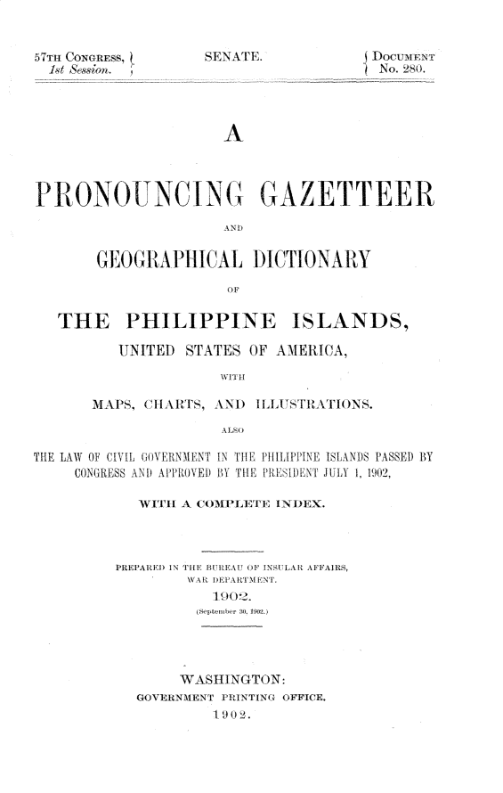 handle is hein.usccsset/usconset30852 and id is 1 raw text is: 


57Th CONGRESS,
  1sit ssiorn. ¶


A


P R,0NOUNCIN             GAZETTEER

                     AN 1)


       GEOGRAPHICAL DICTIONARY



   THE PHILIPPINE ISLANDS,

          UNITED STATES OF AMERICA,

                     WITH

       1lAPS, Cl IAlTS, \N 1) 1LLUSTRALTIONS.



THE LAW OF CIVIL GOVERNMENT IN TIE PHILIPPINE ISLANDS PASSED BY
     CONGRESS AND APPROVED BY THE PRESIDLNT ULY 1, 1902,

            WITH A COMPLETE INDEX.



         PREPARED IN THE BU EA OF INSULAR AFFAIRS,

                    1902.





                WASHINGTON:
            GOVERNMENT PRINTING OFFICE.
                    1-902.


bSlPNKTE.


) jOCUMENT
  No. 280.


