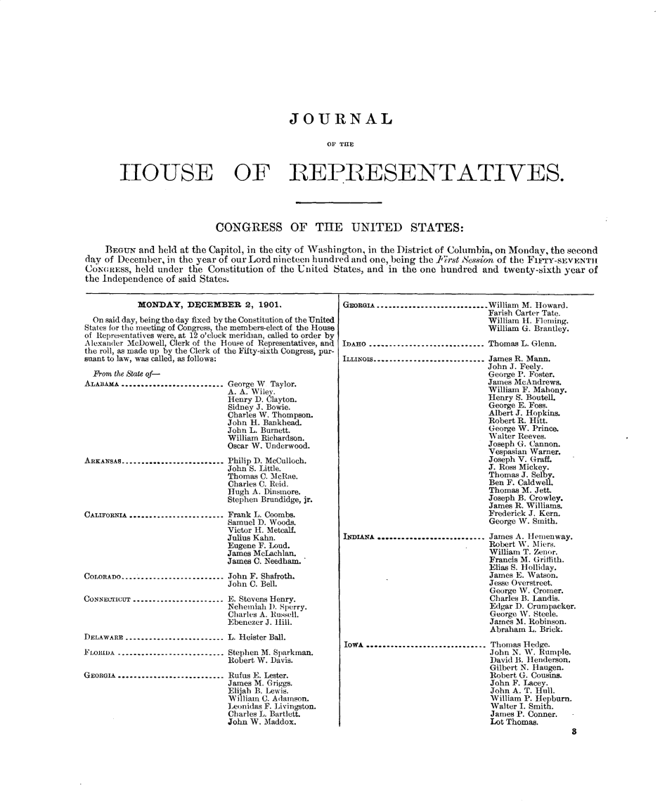 handle is hein.usccsset/usconset30857 and id is 1 raw text is: 












                                    JOURNAL

                                            OFH TRE



1I10IPSE OF REPRESENTATIVYES.


                            CONGRESS OF THE UNITED STATES:

    BEGUN  and held at the Capitol, in the city of Washington, in the District of Columbia, on Monday, the second
day of December, in the year of our Lord nineteen hundred and one, being the First Session of the FiArY-SEVENTH
CONGREss,  held under the Constitution of the United States, and in the one hundred and twenty-sixth year of
the Independence of said States.


           MONDAY, DECEMBER 2, 1901.

  On said day, being the day fixed by the Constitution of the United
States for the meeting of Congress, the members-elect of the House
of Representatives were, at 12 o'clock meridian, called to order by
Alexander McDowell, Clerk of the House of Representatives, and
the roll, as made up by the Clerk of the Fifty-sixth Congress, pur-
suant to law, was called, as follows:


  Prom the State of-
ALABAMA..........................








ARKANSAS..........................





CALIFORNIA........................






COLORADO..........................

CONNECTICUT...................


George W Taylor.
A. A. Wiley.
Henry D. Clayton.
Sidney J. Bowie.
Charles W. Thompson.
John H. Bankhead.
John L. Burnett.
William Richardson.
Oscar W. Underwood.

Philip D. McCulloch.
John S. Little.
Thomas C. McRae.
Charles C. Reid.
Hugh A. Dinsmore.
Stephen Brundidge, jr.

Frank L. Coombs.
Samuel D. Woods.
Victor H. Metcalf.
Julius Kahn.
Eugene F. Loud.
James McLachlan.
James C. Needham.

John F. Shafroth.
John C. Bell.

E. Stevens Henry.
Nehemiah 1). Sperry.
Charles A. Russell.
Ebenezer J. Hill.


DELAWARE...........................L. Heister Ball.

FLOIDA.............................Stephen M. Sparkman.
                              Robert W. Davis.

GEORGIA ........................... Rufus E. Lester.
                              James M. Griggs.
                              Elijah B. Lewis.
                              William C. Adamson.
                              Leonidas F. Livingston.
                              Charles L. Bartlett.
                              John W. Maddox.


GEoRIA .............................William M. Howard.
                               Farish Carter Tate.
                               William H. Fleming.
                               William G. Brantley.

IDAHO...............................Thomas L. Glenn.

LLINOIS ------------------------------James R. Mann.
                               John J. Feely.
                               George P. Foster.
                               James McAndrews.
                               William F. Mahony.
                               Henry S. Boutel.
                               George E. Foss.
                               Albert J. Hopkins.
                               Robert R. Hitt.
                               George W. Prince.
                               Walter Reeves.
                               Joseph G. Cannon.
                               Vespasian Warner.
                               Joseph V. Graff.
                               J. Ross Mickey.
                               Thomas J. Selby.
                               Ben F. Caldwell.
                               Thomas M. Jett.
                               Joseph B. Crowley.
                               James R. Williams.
                               Frederick J. Kern.
                               George W. Smith.

hNIuA  ............................James A. Heienway.
                               Robert W. Miers.
                               William T. Zenor.
                               Francis M. Griffith.
                               Elias S. Holliday.
                               James E. Watson.
                               Jesse Overstreet.
                               George W. Cromer.
                               Charles B. Landis.
                               Edgar D. Crumpacker.
                               George W. Steele.
                               James M. Robinson.
                               Abraham L. Brick.

IowA  ............................ Thomas Hedge.
                               John N. W. Rumple.
                               David B. Henderson.
                               Gilbert N. Haugen.
                               Robert G. Cousins.
                               John F. Lacey.
                               John A. T. Hull.
                               William P. Hepburn.
                               Walter I. Smith.
                               James P. Conner. -
                               Lot Thomas.
                                                8


