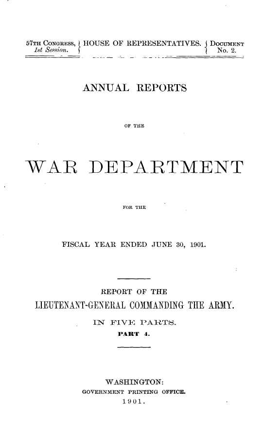 handle is hein.usccsset/usconset30859 and id is 1 raw text is: 




57TH CONGRESS, (HOUSE OF REPRESENTATIVES. DOCUMENT
  hst sion.                       No. 2.




          ANNUAL REPORTS




                  OF THE





WAR DEPARTMENT




                 FOR THlE


     FISCAL YEAR ENDED JUNE 30, 1901.





            REPORT OF THE

LIEUTENANT-GENERAL COMMANDING THE ARMY.

          IN FIVE  PAltTS.
               PART 4.





            WASHINGTON:
        GOVERNMENT PRINTING OFFICE.
                1901.


