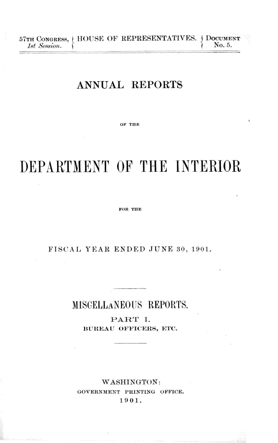 handle is hein.usccsset/usconset30861 and id is 1 raw text is: 



57THr CONGREss. HIOUS E OF REPRESEN'TATIVES. DocuiNTr
letAson. '                         No. 5.




          ANNUAL REPORTS




                  OF THE





]DEPARTMENT OF THE INTERIOR




                  FOR THE


FISCAL YEAR ENDED JUNE 30, 1901,






    MISCELLANEOUS REPOTS.
           PART   I.
      BRUREAU OFFICERS, ETC.






          WASHINGTON:
     GOVERNMENT PRINTING OFFICE.
             1901.


