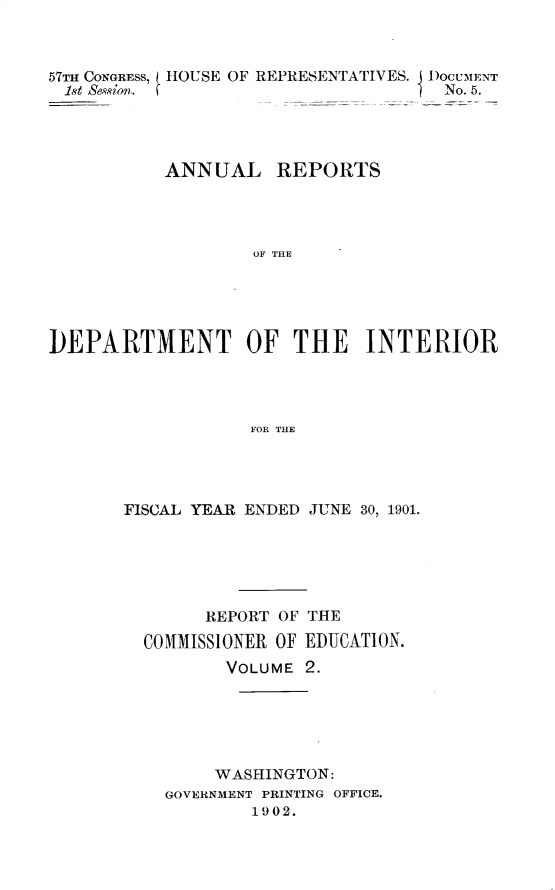 handle is hein.usccsset/usconset30862 and id is 1 raw text is: 



57TH CONGRESS, HOUSE OF REPRESENTATIVES. D)oCU-MENT
1st Session.                         No. 5.




           ANNUAL REPORTS




                   OF THE





DEPARTMENT OF THE INTERIOR




                   FOR THE


FISCAL YEAR ENDED JUNE 30, 1901.






        REPORT OF THE
  COMMISSIONER OF EDUCATION.
          VOLUME 2.






          WASHINGTON:
    GOVERNMENT PRINTING OFFICE.
            1902.


