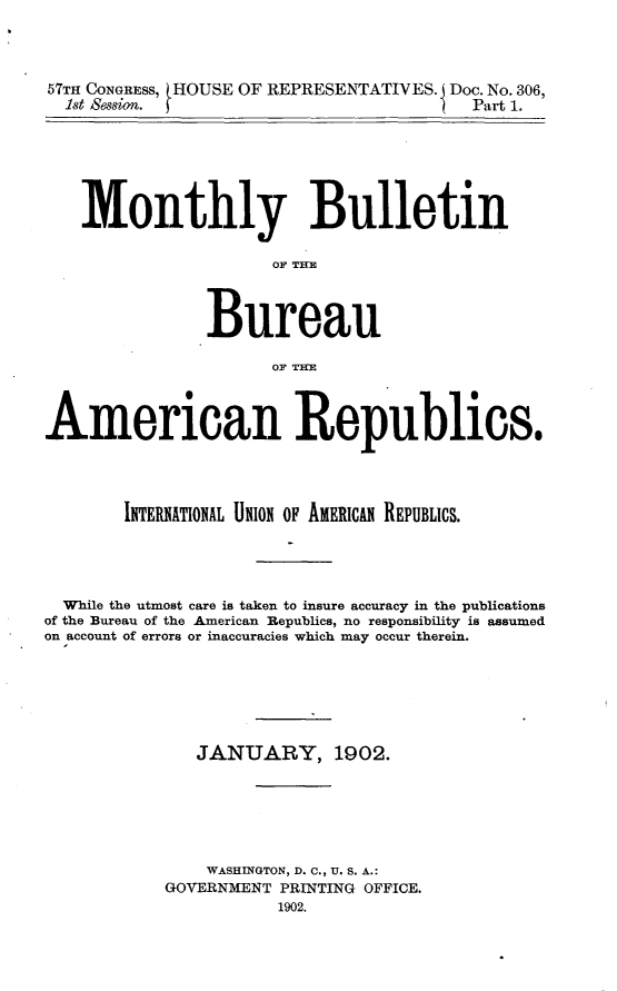 handle is hein.usccsset/usconset30864 and id is 1 raw text is: 



57TH CONGRESS,
  1st Session.


HOUSE OF REPRESENTATIVES.  Doc. No. 306,
                             Part 1.


    Monthly Bulletin

                      OF TITE



                Bureau

                      OF THE



American Republics.




        INTERNATIONAL UNION OF AMERICAN REPUBLICS.




  While the utmost care is taken to insure accuracy in the publications
of the Bureau of the American Republics, no responsibility is assumed
on account of errors or inaccuracies which may occur therein.






               JANUARY, 1902.






               WASHINGTON, D. C., U. S. A.:
            GOVERNMENT PRINTING OFFICE.
                       1902.


