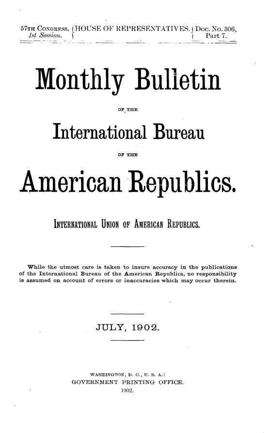 handle is hein.usccsset/usconset30865 and id is 1 raw text is: 



57TH CONGRESS, HOUSE OF REPRESENTATIVES.j Doc. No.306,
  1et Sesn. (      __Part 7.







    Monthly Bulletin


                      OF. TInE



        International Bureau


                      OF THE





American Republics.





        INTERNATIONAL UNION OF AMERICAN REPUBLICS.






  While the utmost care is taken to insure accuracy in the publications
of the International Bureau of the American Republics, no responsibility
is assumed on account of errors or inaccuracies which may occur therein.







                 JULY,   190 2.






                 WASHINGTON, D. C., U. S. A.:
            GOVERNMENT PRINTING OFFICE.
                       1902.


