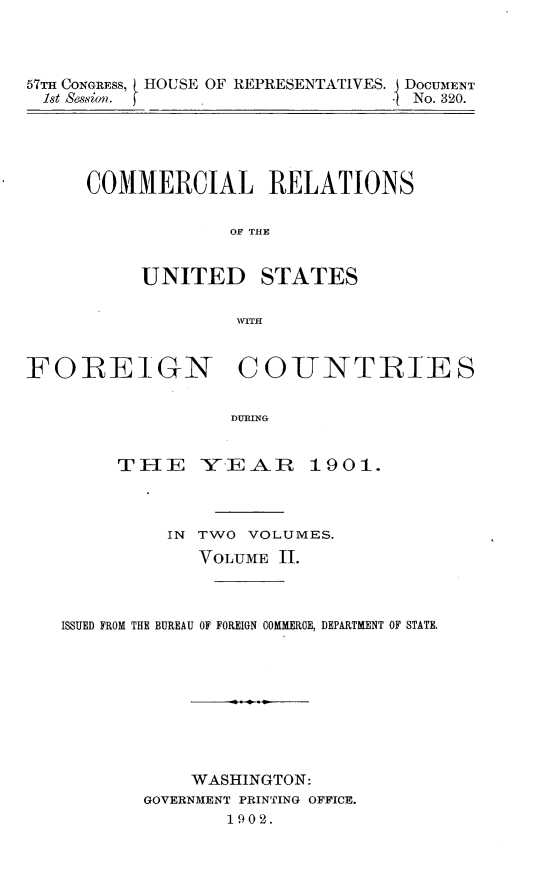 handle is hein.usccsset/usconset30867 and id is 1 raw text is: 



57TH CONGRESS, HOUSE OF REPRESENTATIVES. DOCUMENT
1st Session.                     I No. 320.


COMMERCIAL RELATIONS

             OT T  ATE


     UNITED STATES

              WITH


FOREIGN COJNTRIES


                   DURING


        rTIE -Y E - R 19 01.


          IN TWO VOLUMES.
             VOLUME 11.



ISSUED FROM THE BUREAU OF FOREIGN COMMERCE, DEPARTMENT OF STATE.









            WASHINGTON:
        GOVERNMENT PRINTING OFFICE.
               1902.



