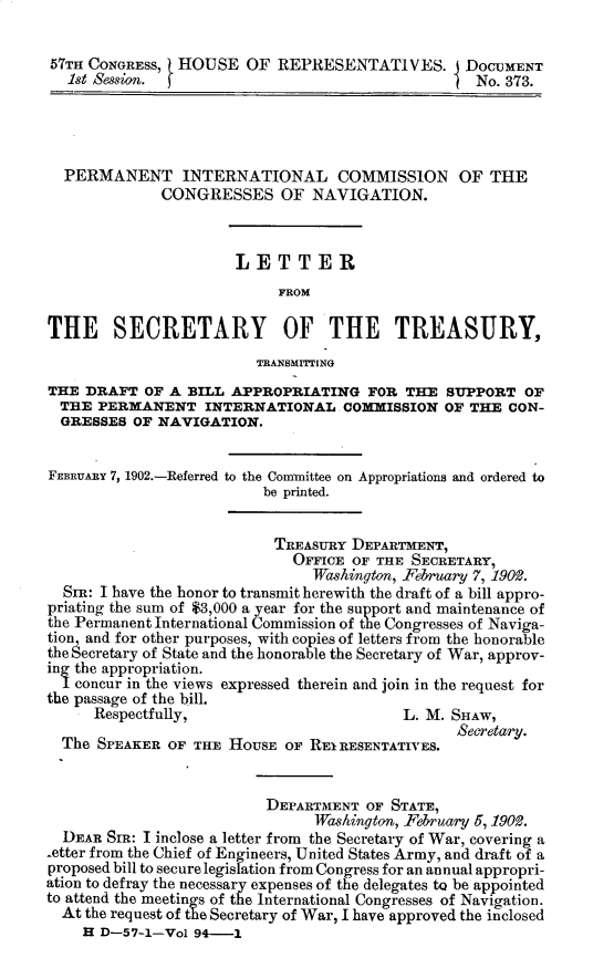 handle is hein.usccsset/usconset30868 and id is 1 raw text is: 

57TH CONGRESS,  HOUSE OF REPRESENTATIVES. I DOCUMENT
   1st Session. f                                  No. 373.




   PERMANENT INTERNATIONAL COMMISSION OF THE
              CONGRESSES OF NAVIGATION.



                       LETTER
                            FROM

THE SECRETARY OF THE TREASURY,
                         TRANSMITiING
THE DRAFT OF A BILL APPROPRIATING FOR THE SUPPORT OF
  THE PERMANENT INTERNATIONAL COMMISSION OF THE CON-
  GRESSES OF NAVIGATION.


FEBR UARY 7, 1902.-Referred to the Committee on Appropriations and ordered to
                          be printed.


                          TREASURY DEPARTMENT,
                             OFFICE OF THE SECRETARY,
                                Washington, February 7, 1902.
  SIR: I have the honor to transmit herewith the draft of a bill appro-
priating the sum of $3,000 a year for the support and maintenance of
the Permanent International Commission of the Congresses of Naviga-
tion and for other purposes, with copies of letters from the honorable
the Secretary of State and the honorable the Secretary of War, approv-
in the appropriation.
   concur in the views expressed therein and join in the request for
the passage of the bill.
      Respectfully,                       L. M. SHAW,
                                                 Secretary.
  The SPEAKER OF THE HOUSE OF REIRESENTATIVES.


                          DEPARTMENT OF STATE,
                                Washington, February 5, 1902.
  DEAR SIR: I inclose a letter from the Secretary of War, covering a
-etter from the Chief of Engineers, United States Army, and draft of a
proposed bill to secure legislation from Congress for an annual appropri-
ation to defray the necessary expenses of the delegates to be appointed
to attend the meetings of the International Congresses of Navigation.
  At the request of the Secretary of War, I have approved the inclosed
    H D-57-1-Vol 94-1


