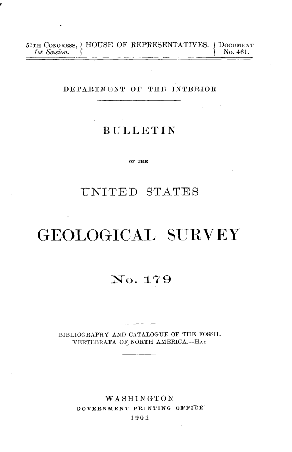handle is hein.usccsset/usconset30869 and id is 1 raw text is: 




57TH CONGRESS, HOUSE OF REPRESENTATIVES. DOCUMENT
1st Sssion.                       No. 461.


DEPARTMENT  OF THE INTERIOR




       BULLETIN


           OF THE



   UNITED STATES


GEOLOGICAL SURVEY




             No.  17  9






    BIBLIOGRAPHY AND CATALOGUE OF THE FORSIL
      VERTEBRATA OF NORTH AMERICA.-HAY






            WASHINGTON
       GOVERNMENT PRINTING OFFICE
                1901


