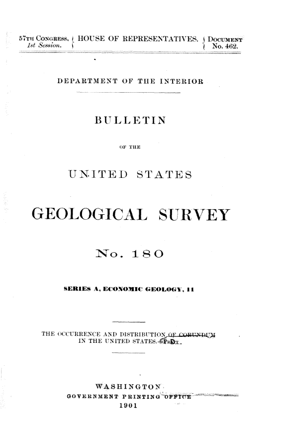 handle is hein.usccsset/usconset30870 and id is 1 raw text is: 



57T CoonRss, HOUSE OF REPRESENTATIVES. DocUMENT
st  ~&eaion. ~No. 462.



       DEPARTMENT OF THE INTERIOR




             BULLETIN


                 OF THE


UNITED


STATES


GEOLOGICAL SURVEY




           No.   18  0



     SERIES A, ECONOMIC GEOLOGY, II





  THE OCCURRENCE AND DISTRIBUTION
        IN THE UNITED STATES.





           WASHINGTON
      GOVERNMENT PRINTING OPICE
               1901


