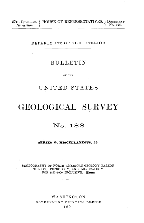 handle is hein.usccsset/usconset30871 and id is 1 raw text is: 




57TH CONGRESS, L HOUSE OF REPRESENTATIVES. DOCUMENT
1st Session.                      I No. 470.


DEPARTMENT  OF THE INTERIOR


BULLETIN


     OF THE


UNITED


STATES


GEOLOGICAL SURVEY



             No.   18 8



       SERIES G, MISCELLANEOUS, 22





 BIBLIOGRAPHY OF NORTH AMERICAN GEOLOGY, PALEON-
     TOLOGY, PETROLOGY, AND MINERALOGY
         FOR 1892-1900, INCLUSIVE.-Ymers





            WASHINGTON
      GOVERNMENT PRINTING -IG
                 1901


