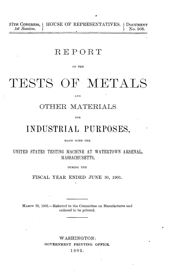 handle is hein.usccsset/usconset30875 and id is 1 raw text is: 



57Trl CONGRESS, HOUSE OF REPRESENTATIVES. j DOCUMENT
1st Session. fNo. 508.




             IRE PORT


                   OF TME



TESTS OF METALS

                   AND


    OTHER MATERIALS

              FOR


INDUSTRIAL PURPOSES,


               MADE WITH THE

UNITED STATES TESTING MACHINE AT WATERTOWN ARSENAL,
              MASSACHUSETTS,

                DURING THE

      FISCAL YEAR ENDED JUNE 30, 1901.


MARCH 22, 1902.-Referred to the Cdmmittee on Manufactures and
           ordered to be printed.





           WASHINGTON:
       GOVERNMENT PRINTING OFFICE.
              1902.


