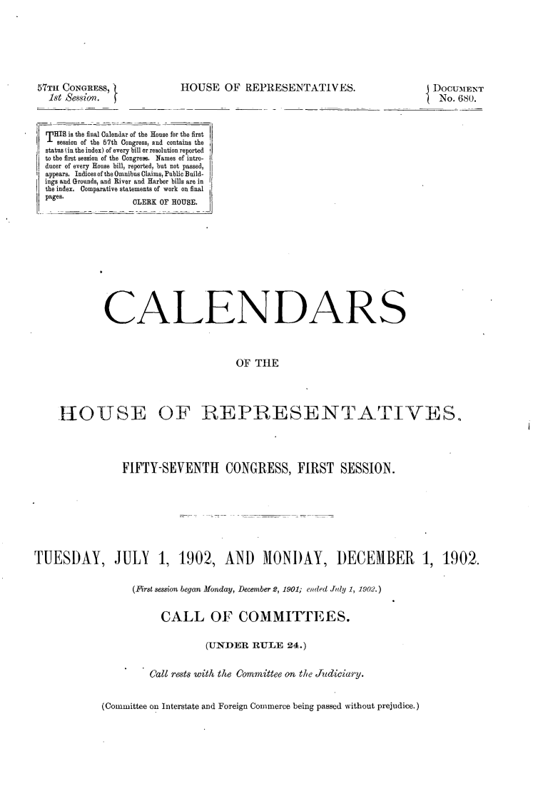 handle is hein.usccsset/usconset30878 and id is 1 raw text is: 







57TH CONGRESS,
  1st Seasion.


HOUSE   OF  REPRESENTATIVES.


DOCUMENT
No.  680.


THIS is the final Calendar of the House for the first
  session of the 67th Congress, and contains the
status in the index) of every bill or resolution reported
to the first session of the Congress. Names of intro-
ducer of every House bill, reported, but not passed,
appears. Indices of the Omnibus Claims, Public Build-
ings and Grounds, and River and Harbor bills are in
the index. Comparative statements of work on final
pages.           LER K OF HOUSE.












           CALENDARS



                                   OF  TFE




   -1O0USE OF REPRESENTATIVES,


                FIFTY-SEVENTH CONGRESS, FIRST SESSION.








TUESDAY, JULY 1, 1902, AND MONDAY, DECEMBER 1, 1902.


                  (First session began Monday, December 2, 1901; ended July 1, 1902.)


                       CALL OF COMMITTEES.


                                (UNDER  RULE   24.)


                     Call rests with the Committee on the Judiciary.


(Committee on Interstate and Foreign Commerce being passed without prejudice.)



