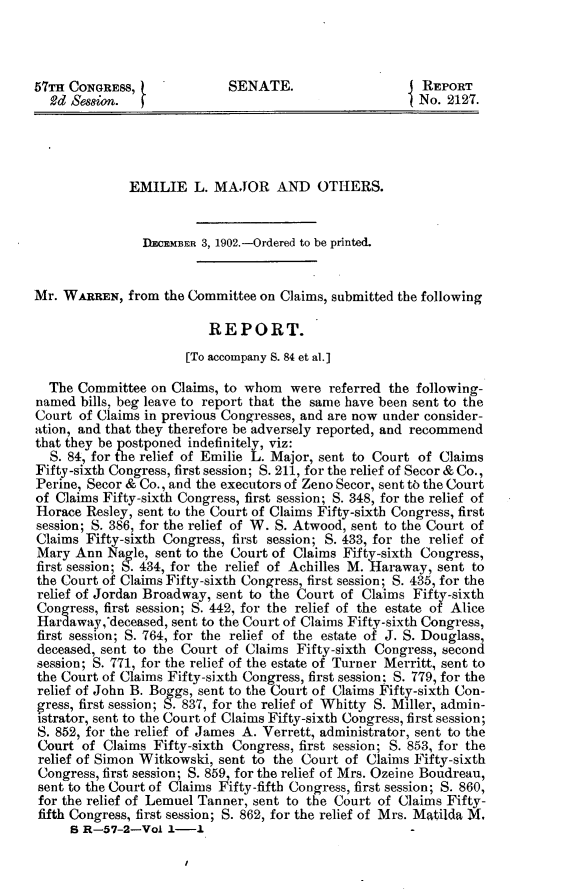 handle is hein.usccsset/usconset30882 and id is 1 raw text is: 



57TH CONGRESS,              SENATE.                     REPORT
  2d Session.                                           No. 2127.




              EMILIE   L. MAJOR AND OTHERS.


                DECEMBER 3, 1902.-Ordered to be printed.


Mr. WARREN,   from the Committee on Claims, submitted the following

                         REPORT.
                      [To accompany S. 84 et al.]

  The Committee  on Claims, to whom  were  referred the following-
named  bills, beg leave to report that the same have been sent to the
Court  of Claims in previous Congresses, and are now under consider-
ation, and that they therefore be adversely reported, and recommend
that they be postponed indefinitely, viz:
  S. 84, for the relief of Emilie L. Major, sent to Court of Claims
Fifty-sixth Congress, first session; S. 211, for the relief of Secor & Co.,
Perine, Secor & Co., and the executors of Zeno Secor, sent to the Court
of Claims Fifty-sixth Congress, first session; S. 348, for the relief of
Horace  Resley, sent to the Court of Claims Fifty-sixth Congress, first
session; S. 386, for the relief of W. S. Atwood, sent to the Court of
Claims Fifty-sixth Congress, first session; S. 433, for the relief of
Mary  Ann  Nagle, sent to the Court of Claims Fift -sixth Congress,
first session; S. 434, for the relief of Achilles M. Haraway, sent to
the Court of Claims Fifty-sixth Congress, first session; S. 435, for the
relief of Jordan Broadway, sent to the Court of Claims Fifty-sixth
Congress, first session; S. 442, for the relief of the estate of Alice
Hardaway,^deceased, sent to the Court of Claims Fifty-sixth Congress,
first session; S. 764, for the relief of the estate of J. S. Douglass,
deceased, sent to the Court of Claims Fifty-sixth Congress, second
session; S. 771, for the relief of the estate of Turner Merritt, sent to
the Court of Claims Fifty-sixth Congress, first session; S. 779, for the
relief of John B. Boggs, sent to the Court of Claims Fifty-sixth Con-
gress, first session; S. 837, for the relief of Whitty S. Miller, admin-
istrator, sent to the Court of Claims Fifty-sixth Congress, first session;
S. 852, for the relief of James A. Verrett, administrator, sent to the
Court  of Claims Fifty-sixth Congress, first session; S. 853, for the
relief of Simon Witkowski, sent to the Court of Claims Fifty-sixth
Congress, first session; S. 859, for the relief of Mrs. Ozeine Boudreau,
sent to the Court of Claims Fifty-fifth Congress, first session; S. 860,
for the relief of Lemuel Tanner, sent to the Court of Claims Fifty-
fifth Congress, first session; S. 862, for the relief of Mrs. Matilda M.
     B R-57-2-Vol  1-1


