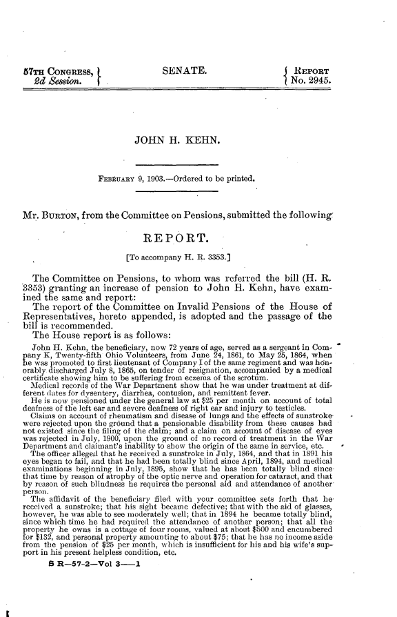 handle is hein.usccsset/usconset30883 and id is 1 raw text is: 






57TH  CONGRESS,                   SENATE.                         REPORT
   2d Sesion.       .                                            No. 2945.






                           JOHN H. KEHN.



                  FEBRUARY  9, 1903.-Ordered to be printed.



Mr.  BURTON,  from  the Committee   on Pensions,  submitted  the following

                             REPORT.

                         [To accompany H. R. 3353.]

  The  Committee on Pensions, to whom was referred the bill (H. R.
3353) granting  an  increase of pension  to  John  H.  Kehn,  have  exam-
ined the  same and  report:
  The  report  of the Committee   on Invalid  Pensions  of  the  House   of
Representatives,   hereto appended,   is adopted  and  the passage  of the
bill is recommended.
  The  House   report is as follows:
  John H.  Kehn, the beneficiary, now 72 years of age, served as a sergeant in Com-
pany K, Twenty-fifth Ohio Volunteers, from June 24, 1861, to May 25, 1864, when
e  was promoted to first lieutenant of Company l of the same regiment and was h6n-
orably discharged July 8, 1865, on tender of resignation, accompanied by a medical
certificate showing him to be suffering from eczema of the scrotum.
  Medical records of the War Department show that he was under treatment at dif-
ferent dates for dysentery, diarrhea, contusion, and remittent fever.
  He is now pensioned under the general law at $25 per month on account of total
deafness of the left ear and severe deafness of right ear and injury to testicles.
  Claims on account of rheumatism and disease of lungs and the effects of sunstroke-
were rejected upon the gr6und that a pensionable disability from these causes had
not existed since the filing of the claim; and a claim on account of disease of eyes
was rejected in July, 1900, upon the ground of no record of treatment in the War
Department and claimant's inability to show the origin of the same in service, etc.
  The officer alleged that he received a sunstroke in July, 1864, and that in 1891 his
eyes began to fail, and that he had been totally blind since April, 1894, and medical
examinations beginning in July, 1895, show that he has been totally blind since
that time by reason of atrophy of the optic nerve and operation for cataract, and that
by reason of such blindness he requires the personal aid and attendance of another
person.
  The affidavit of the beneficiary filed with your committee sets forth that he
received a sunstroke; that his sight became defective; that with the aid of glasses,
however, he was able to see moderately well; that in 1894 he became totally blind,
since which time he had required the attendance of another person; that all the
property he owns  is a cottage of four rooms, valued at about $500 and encumbered
for $132, and personal property amounting to about $75; that he has no income aside
from the pension of $25 per month, which is insufficient for his and his wife's sup-
port in his present helpless condition, etc.
      S R-57-2-Vol 3-      1



