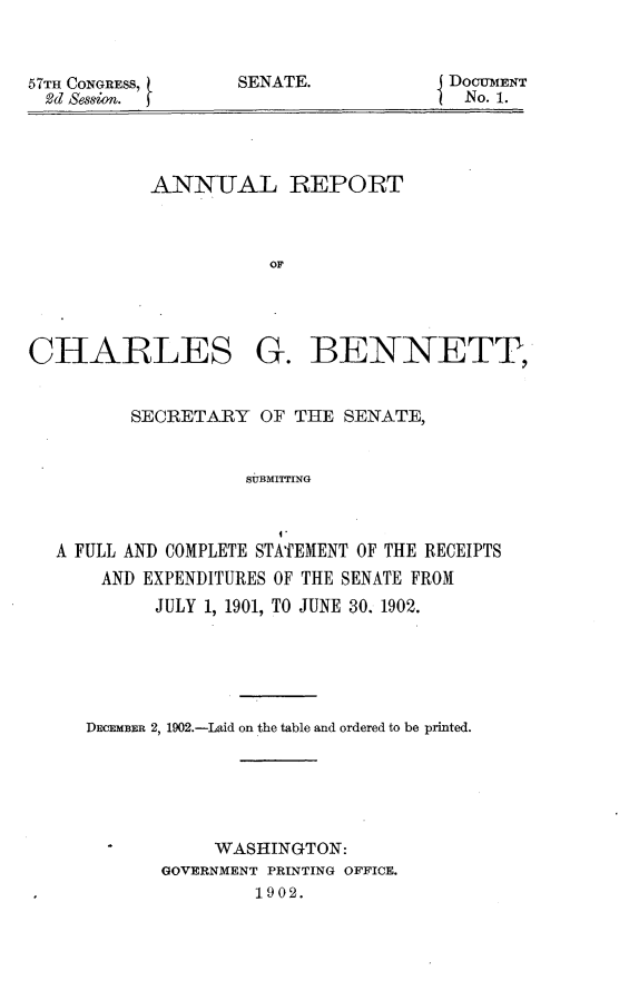 handle is hein.usccsset/usconset30885 and id is 1 raw text is: 



57TH CONGRESS,
  2d Session.


SENATE.


DOCUMENT
No. 1.


           ANNUAL REPORT



                      OF




CHARLES G. BENNETT,


         SECRETARY   OF THE  SENATE,


                    SUBMITTING


                       I.
  A FULL AND COMPLETE STATEMENT OF THE RECEIPTS
       AND EXPENDITURES OF THE SENATE FROM
           JULY 1, 1901, TO JUNE 30. 1902.


DECEMBER 2, 1902.-Laid on the table and ordered to be printed.






            WASHINGTON:
       GOVERNMENT PRINTING OFFICE.
               1902.


