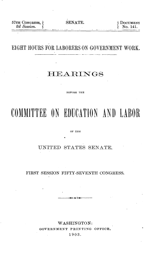 handle is hein.usccsset/usconset30888 and id is 1 raw text is: 



57TH CONGRESS,
2d Session.


SENATE.


DOCUMENT
No. 141.


EIGHT HOURS FOR LABORERS ON GOVERNMENT WORK.





            HIEARIiNGS



                  BEFORE THE




COXMMITTEE   ON  EDUCATION AND LABOR


                   OF THE


    UNITED  STATES  SENATE.




FIRST SESSION FIFTY-SEVENTH CONGRESS.










          WASHINGTON:
    GOVERNMENT PRINTING OFFICE.
              1903.


