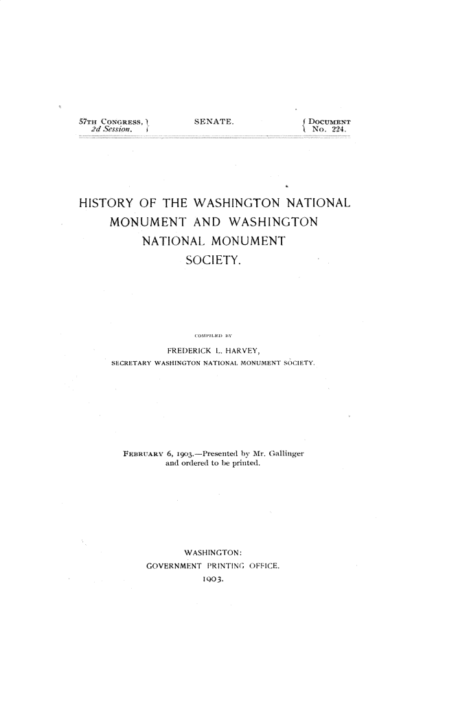 handle is hein.usccsset/usconset30889 and id is 1 raw text is: 













57TId Coxcuss
  2d Session. I


SENATE.


{ DOCUMENT
INo. 224.


HISTORY OF THE WASHINGTON NATIONAL

     MONUMENT AND WASHINGTON

           NATIONAL MONUMENT

                   SOCIETY.








                   COMPJLR)D By

               FREDERICK L HARVEY,
      SECRETARY WASHINGTON NATIONAL MONUMENT SOCIETY.










        FEBRUARY 6, 1903.-Presented by Mr. Gallinger
               and ordered to be printed.










                  WASHINGTON:
            GOVERNMENT PRINTING OFFICE.
                      1Q03.


