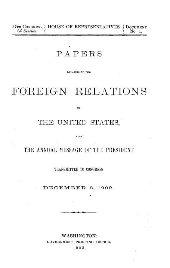 handle is hein.usccsset/usconset30890 and id is 1 raw text is: 




57TH CONGRESS, HOUSE OF REPRESENTATIVES. DOCUMENT
2d Session.                     I No. 1.


             PAPERS


                RELATING TO THE




FOREIGN RELATIONS


                   OF


       THE   UNITED STATES,


                  WITH


    THE ANNUAL MESSAGE OF THE PRESIDENT



            TRANSMITTED TO CONGRESS



         DECEMBER 2, 1902.









              WASHINGTON:
          GOVERNMENT PRINTING OFFICE.
                  1903.


