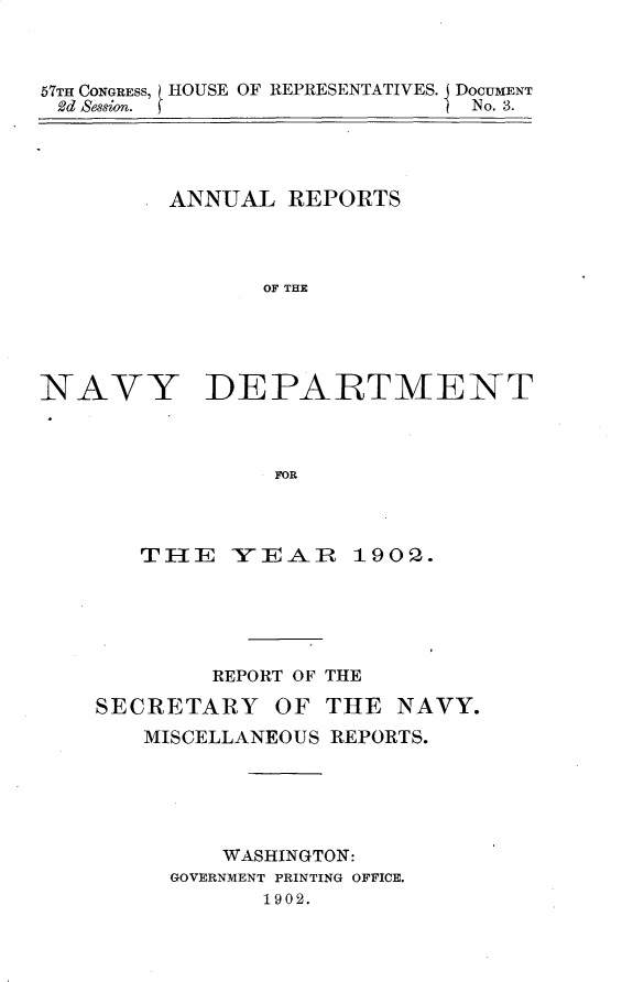 handle is hein.usccsset/usconset30893 and id is 1 raw text is: 



67TH CONGRESS, HOUSE OF REPRESENTATIVES. DOCUMENT
2d Session.                   No. 3.


ANNUAL  REPORTS



       OF THE


NAVY


DEPARTMENT


FOP.


TEI-   YEAR    1902.





     REPORT OF THE


SECRETARY


OF  THE  NAVY.


MISCELLANEOUS REPORTS.





      WASHINGTON:
  GOVERNMENT PRINTING OFFICE.
        1902.


