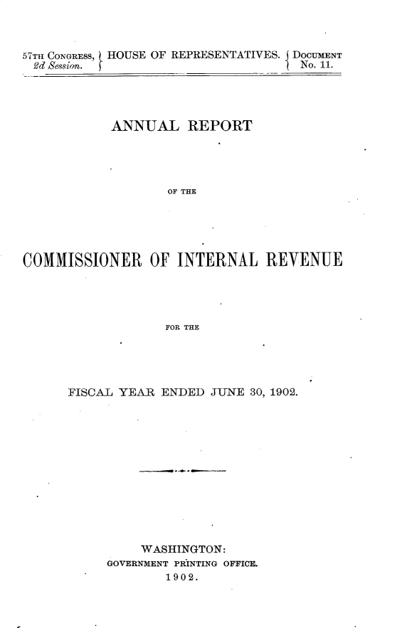handle is hein.usccsset/usconset30896 and id is 1 raw text is: 



57TH CONGRESS, HOUSE OF REPRESENTATIVES. DOCUMENT
d  Session.                          No. 11.




            ANNUAL REPORT




                   OF THE





COMMISSIONER OF INTERNAL REVENUE




                   FOR THE


FISCAL YEAR ENDED  JUNE 30, 1902.













          WASHINGTON:
     GOVERNMENT PRINTING OFFICE.
             1902.


