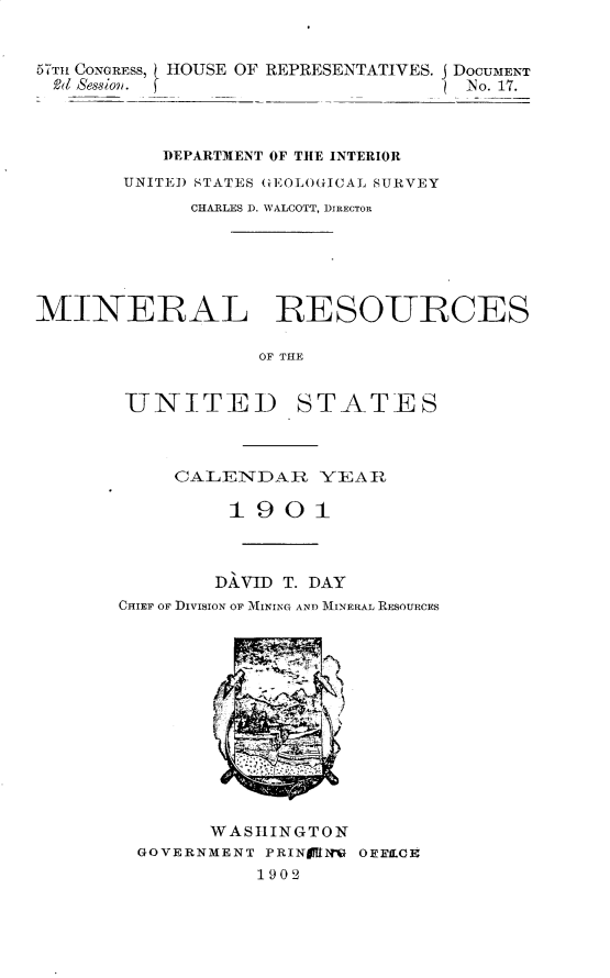 handle is hein.usccsset/usconset30897 and id is 1 raw text is: 


5TT1u CONGRESS, HOUSE OF REPRESENTATIVES. J DOCUMENT
Rod ASessioi. ( N o. 17.



           DEPARTMENT OF THE INTERIOR
       UNITED STATES GEOLOGICAL SURVEY
             CHARLES D. WALCOTT, DIRECTOR






MINERAL RESOURCES

                   OF THE


-UNITED


STATES


     CALENDAR YEAR

         1901



         DAVID T. DAY
CHIEF OF DIVISION OF MINING AND MINERAL RESOURCES













        WASHINGTON
  GOVERNMENT PRINAMNM OFELCE!
            1902


