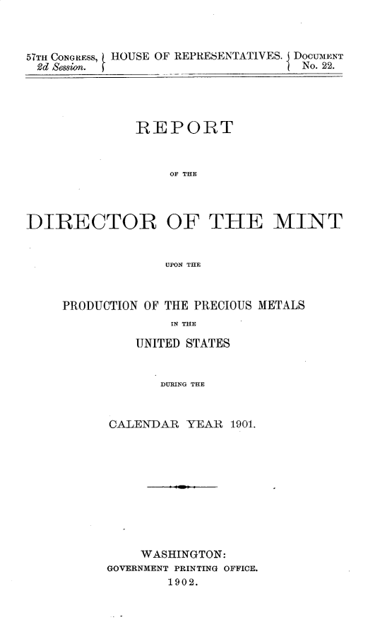 handle is hein.usccsset/usconset30898 and id is 1 raw text is: 



57TH CONGRESS,
2d Session.


HOUSE OF REPRESENTATIVES. DOCUTMENT
                         No. 22.


              REPORT



                   OF THE




DIRECTOR OF THE MINT


                  UPON THE


PRODUCTION OF THE PRECIOUS METALS
              IN THE

          UNITED STATES


             DURING THE


CALENDAR  YEAR  1901.











    WASHINGTON:
GOVERNMENT PRINTING OFFICE.
        1902.


