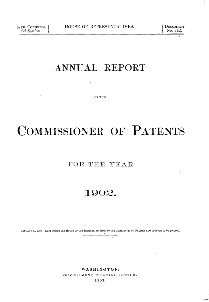 handle is hein.usccsset/usconset30910 and id is 1 raw text is: 




57Thf CONGR~ESS,
9?d Session.


HOUSE OF REPRESENTATIVES.


DocUM.ENT
No. 342.


            ANNUAL REPORT





                         OF THE







COMMISSIONER OF PATENTS


               FOR THE YEAR






                     1902.







JANUARY 30, 1903.-Laid before the House by the Speaker, referred to the Committee on Patents and ordered to be printed.








                    WASHINGTON:
              GOVERNMENT PRINTING OFFICE.
                        1903.


