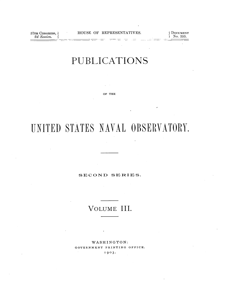 handle is hein.usccsset/usconset30911 and id is 1 raw text is: 






57TH CONGRESS,
2d Sewsion.


HOUSE OF REPRESENTATIVES.


j DoC.ENT
SN0. 355.


           PUBLICATIONS







                    OF THE








UNITED STATES NAVAL OBSERVATORY.


SECOND SEIR IES.








    VOLUME   III.







    WASHINGTON:
GOVERNMENT PRINTING OFFICE.
        1903.



