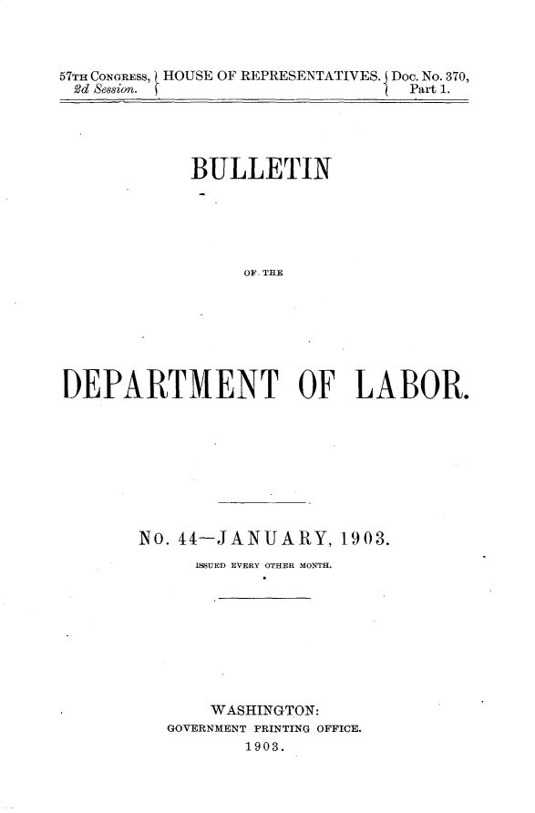 handle is hein.usccsset/usconset30912 and id is 1 raw text is: 



57TH CONGRESS, HOUSE OF REPRESENTATIVES. Doc. No. 370,
2d Sesion. [                     Part 1.


            BULLETIN






                 OF           AORE







DEPARTMENT OF LABOR.


No. 44-JANUARY, 1903.
     ISSUED EVERY OTHER MONTH.









       WASHINGTON:
   GOVERNMENT PRINTING OFFICE.
          1903.


