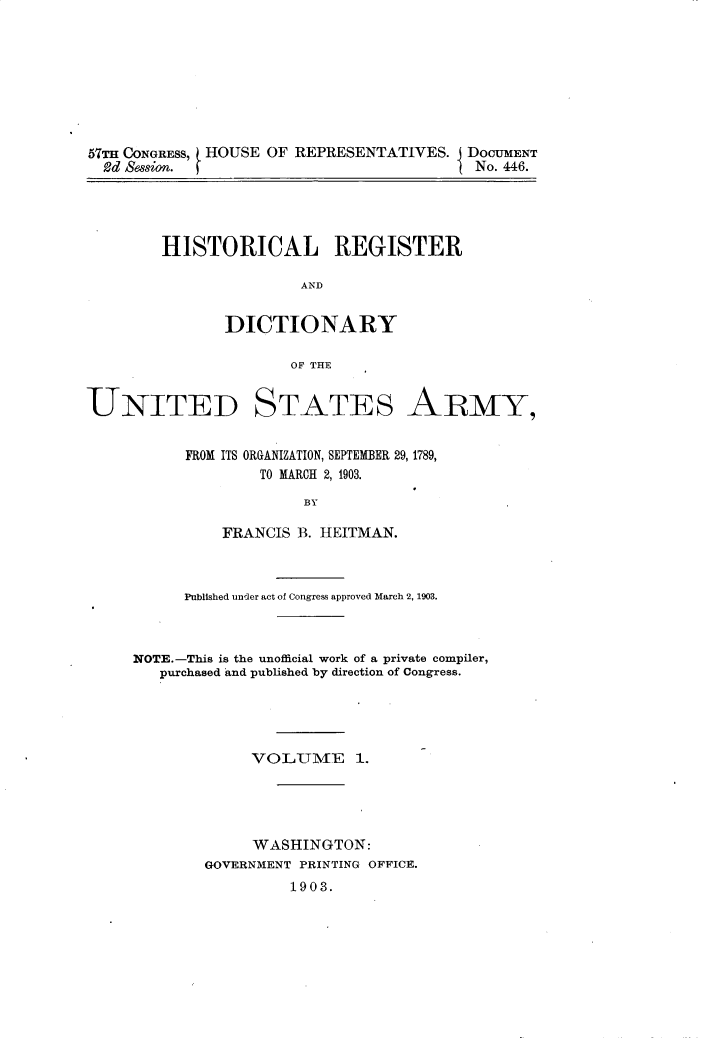 handle is hein.usccsset/usconset30913 and id is 1 raw text is: 








57TH CONGRESS, HOUSE OF REPRESENTATIVES.  DOCUMENT
  2d Session.                              No. 446.


HISTORICAL REGISTER

               AND


       DICTIONARY

              OF THE


UNITED


STATES


ARMY,


FROM ITS ORGANIZATION, SEPTEMBER 29, 1789,
        TO MARCH 2, 1903.

             BY

    FRANCIS B. HEITMAN.


      Published under act of Congress approved March 2, 1903.



NOTE.-This is the unofficial work of a private compiler,
   purchased and published by direction of Congress.





             VOLUlME 1.





             WASHINGTON:
        GOVERNMENT PRINTING OFFICE.
                 1903.


