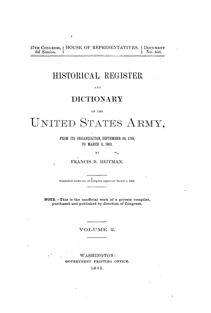 handle is hein.usccsset/usconset30914 and id is 1 raw text is: 








57TH CONGRESS, HOUSE OF REPRESENTATIVES.  DOCUMENT
  2d Session.                            I No. 446.


HISTORICAL REGISTER

                DND


       ]DICTIONARY

              OF THE


UNITED


STATES


ARMY,


      FROM ITS ORGANIZATION, SEPTEMBER 29, 1789,
              TO MARCH 2, 1903.

                   BY

          FRANCIS B. HEITMAN.



      Published under act of Congress approved March 2, 1903.



NOTE.-This is the unofficial work of a private compiler,
   purchased and published by direction of Congress.





             VOLUME 2.





             WASHINGTON:
        GOVERNMENT PRINTING OFFICE.
                 1903.


