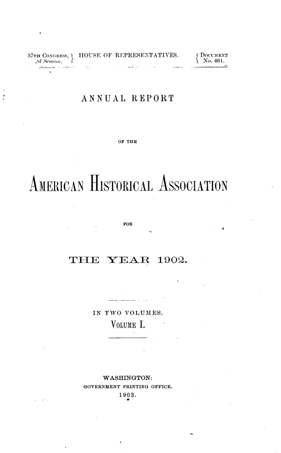 handle is hein.usccsset/usconset30916 and id is 1 raw text is: 






57TH CoNliPss, HOUSE OF REPRESENTATIVES.  DOCUMENT
2d ,'ssion.                         No. 461.




           ANNUAL REPORT





                   OF THE






AMERICAN HISTORICAL ASSOCIATION


TIE YEAR


19002.


IN TWVO VTOLUMIES.

    VOLUME 1.


    WASHINGTON:
GOVERNMENT PRINTING OFFICE.
       1903.


