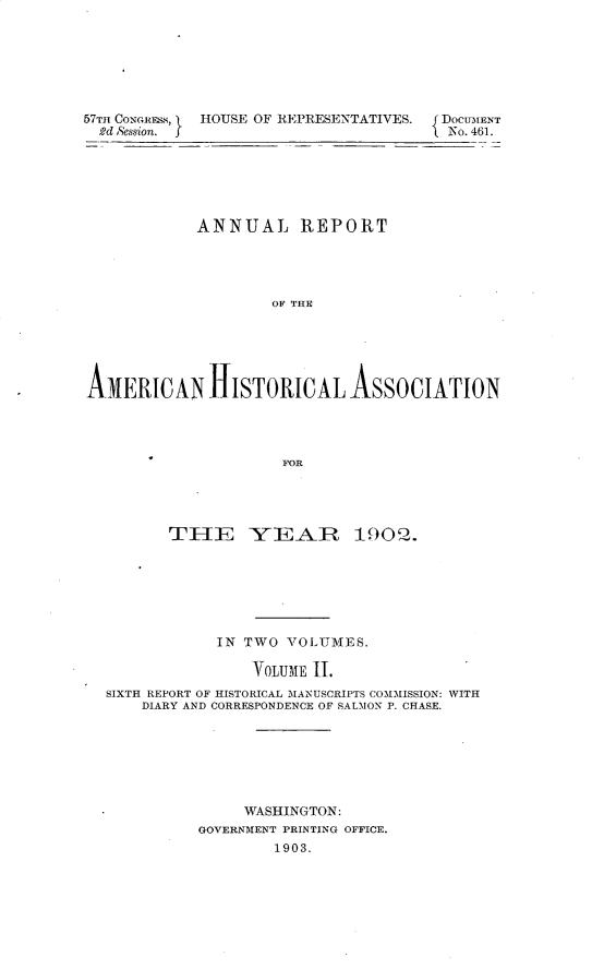 handle is hein.usccsset/usconset30917 and id is 1 raw text is: 







57TH CONGRE.Ss,  HOUSE OF REPRESENTATIVES. f DOCUMENT
  2d &ssion.                            No. 461.






            ANNUAL REPORT




                    OF THE






A1NERICAN HISTORICALASSOCIATION




                      FOR


       TH-E YEAR 1902.







            IN TWO  VOLUMES.

                YOLUME 11.
SIXTH REPORT OF HISTORICAL MANUSCRIPTS COMMISSION: WITH
    DIARY AND CORRESPONDENCE OF SALMON P. CHASE.







               WASHINGTON:
          GOVERNMENT PRINTING OFFICE.
                  1903.


