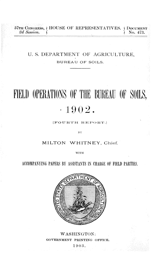 handle is hein.usccsset/usconset30918 and id is 1 raw text is: 




,5TTII ()au ss,    Il I'E  OF  I  IITI IENT.I\TiE..  I no r
  :1d &.woun.                            No. 47;;.




     U. S. DEPARTMENT   OF  AGRICULTURE,
               BUREAU   OF SOILS.







FIELD  OPERATIONS   OF TlE   BIlREAL  OF SOILS,


                   -1902.

              [IFlO IVIt II? h' HI'()I > 'I

                       BY

          MILTON WHITNEY, Chief.

                      WITH

   ACCOMPANYING PAPERS BY ASSISTANTS IN CHAliE OF FIELD PARTIES.














                 WAS II.NT( ON:
            GOVERNMENT PRINTING OFFICE.


