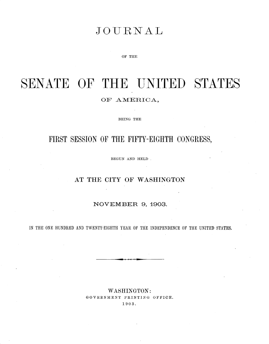 handle is hein.usccsset/usconset30924 and id is 1 raw text is: 




                   JOURNAL



                         OF THE




SENATE OF THE UNITED STATES

                    OF A-M]EIRICA,


                        BEING THE



       FIRST SESSION OF THE FIFTY-EIGHTH CONGRESS,


                      BEGUN AND HELD,



             AT THE  CITY OF WASHINGTON



                  NOVEMBER 9,   1903.



  IN THE ONE HUNDRED AND TWENTY-EIGHTH YEAR OF THE INDEPENDENCE OF THE UNITED STATES.










                      WASHINGTON:
                GOVERNMENT PRINTING OFFICE.
                         1903.


