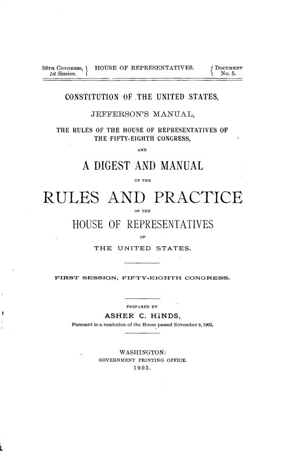 handle is hein.usccsset/usconset30927 and id is 1 raw text is: 









58TH CONGRESS,   HOUSE OF REPRESENTATIVES.
  1st Session.


DOCUMENT
No. 5.


     CONSTITUTION OF .THE UNITED STATES,

           JEFFERSON'S  MANUAL,

   THE RULES OF THE HOUSE OF REPRESENTATIVES OF
           THE FIFTY-EIGHTH CONGRESS,
                     AND


         A DIGEST   AND   MANUAL

                    OF THE


RULES AND PRACTICE
                    OF THE

       HOUSE   OF  REPRESENTATIVES
                     OF

           THE   UNITED  STATES.



   F'IRST SESSION, F'IF~TY-EIGHTH- CONGRESS.



                  PREPARED BY
              ASHER  C. HINDS,
      Pursuant to a resolution of the House passed November 9,1903.



                 WASHINGTON:
            GOVERNMENT PRINTING OFFICE.
                    1903.


