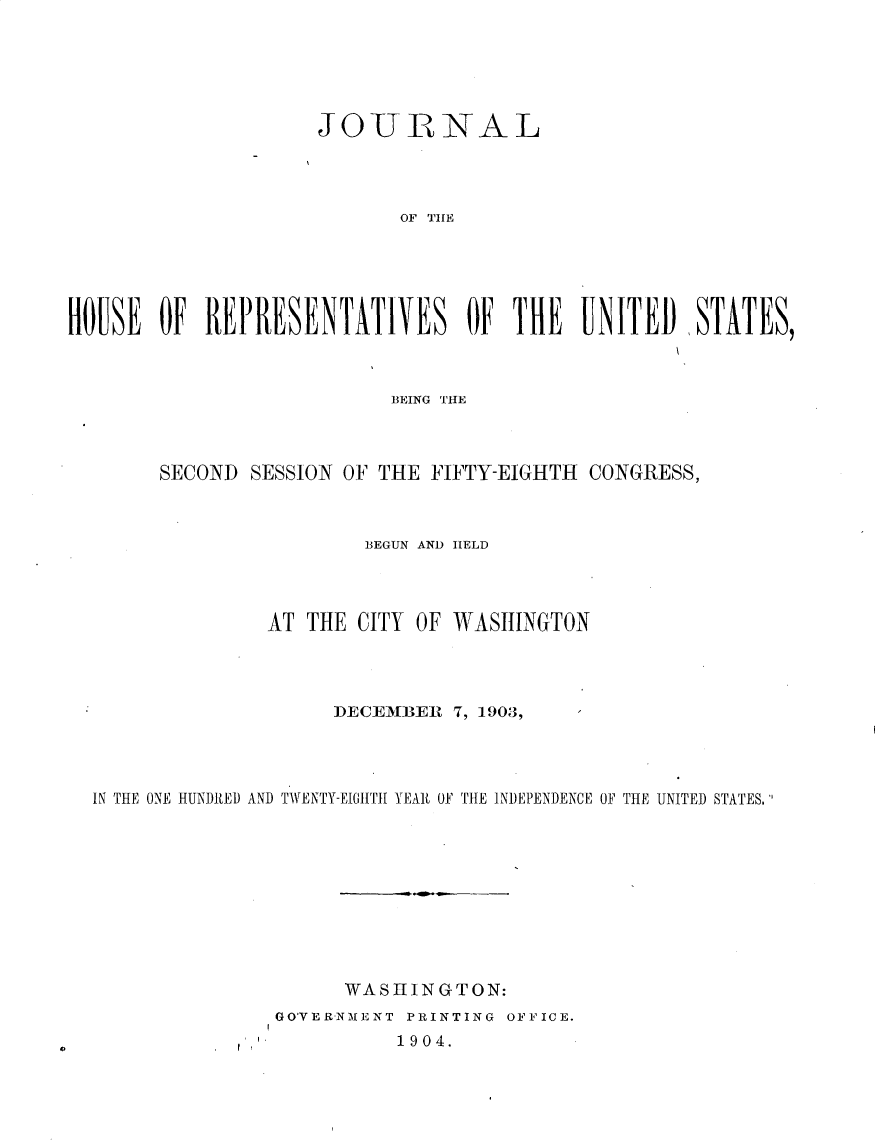 handle is hein.usccsset/usconset30929 and id is 1 raw text is: 






                    JOURNAL




                           OF T   HE





HOUSE  OF  REPRESENTATIVES OF THE UNITED) STATES,


                        BEING THE



     SECOND  SESSION OF THE FIFTY-EIGHTH CONGRESS,



                      BEGUN AND HELD




              AT THE  CITY OF WASHINGTON




                    DECEMBER 7, 1903,




IN THE ONE HUNDRED AND TWENTY-EIGHTII YEAR OF THE INDEPENDENCE OF THE UNITED STATES.










                     WASHINGTON:
               GOVERNMENT PRINTING OFFICE.


I I


0


1904.


