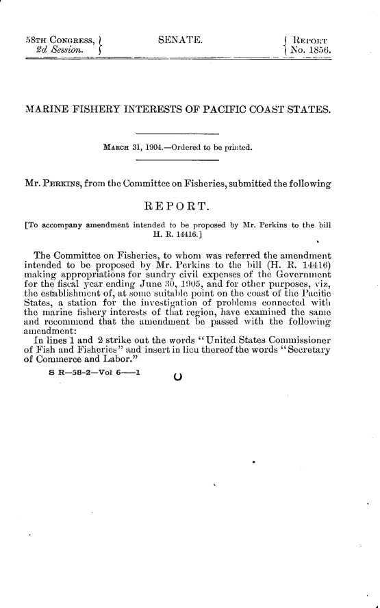 handle is hein.usccsset/usconset30930 and id is 1 raw text is: 


58TH CONGRESS,             SENATE.                     RE1PJ1OrT
   Vd Session.                                        No. 1856.




MARINE FISHERY INTERESTS OF PACIFIC COAST STATES.


                MARcH 31, 1904.-Ordered to be printed.


Mr. PERKINs, from the Committee on Fisheries, submitted the following

                         REPORT.
[To accompany amendment intended to be proposed by Mr. Perkins to the bill
                          H. R. 14416.]

  The Committee on Fisheries, to whom was referred the amendment
intended to be proposed by Mr. Perkins to the bill (H. R. 14416)
making  appropriations for sundry civil expenses of the Government
for the fiscal year ending June 30, 1905, and for other purposes, viz,
the establishment of, at some suitable point on the coast of the Pacific
States, a station for the investigation of problems connected with
the marine fishery interests of that region, have examined the same
and recommend  that the amendment  be passed with the following
amendment:
  In lines 1 and 2 strike out the words  United States Commissioner
of Fish and Fisheries and insert in lieu thereof the words Secretary
of Commerce and Labor.


B R-58-2-Vol  6-1


0



