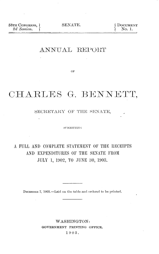 handle is hein.usccsset/usconset30931 and id is 1 raw text is: 




SENATE.


ANNUAL REPORT




           OF


CHARLES


G.   BENNETT,


       SECIRETAR Y OF THE  SENATE,



                  SUBMITTIN(



A FULL AND COMPLETE STATEMENT OF THE RECEIPTS
    AND EXPENDITURES OF THE SENATE FROM
        JULY 1, 1902, TO JUNE 30, 1903.


DECEMBER 7, 1903.-Laid oi the table an(l ordered to be printed.






           WASHINGTON:
       GOVERNMENT PRINTING OFFICE.
               1903.


58TH CONGRESS,
  9d Session.


DocUMENT
No. 1.


