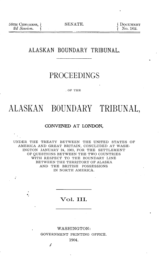 handle is hein.usccsset/usconset30936 and id is 1 raw text is: 




58TH ConG1tEss,
  2d seson


DOCUMENT
No. 162.


       ALASKAN   BOUNDARY   TRIBUNAL





              PROCEEDINGS


                    OF THE




ALASKAN BOUNDARY TRIBUNAL,



            CONVENED  AT LONDON,



  UNDER THE TREATY BETWEEN THE UNITED STATES OF
  AMERICA AND GREAT BRITAIN, CONCLUDED AT WASH-
     INGTON JANUARY 24, 1903, FOR THE SETTLEMENT
     OF QUESTIONS BETWEEN THE TWO COUNTRIES
        WITH RESPEC1 TO THE BOUNDARY LINE
        BETWEEN  THE TERRITORY OF ALASKA
           AND THE BRITISH POSSESSIONS
               IN NORTH AMERICA.


Vol.  III.


      WASHINGTON:
GOVERNMENT PRINTING OFFICE.
          1904.


SENATE.


